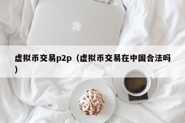 虚拟币交易p2p(虚拟币交易在中国合法吗)