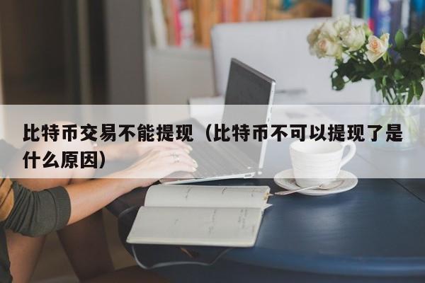 比特币交易不能提现(比特币不可以提现了是什么原因)